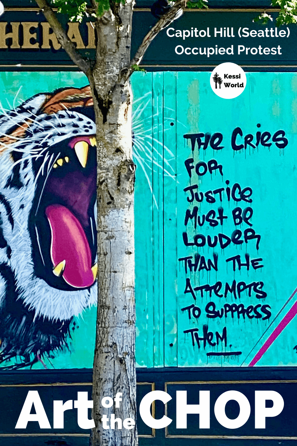 This photo was taken near the CHOP zone in the Seattle neighborhood of Capitol Hill. CHOP stands for Capitol Hill Occupied Protest. This mural is painted on the side of a building with an aqua color background and a tiger ferociously roaring. The black lettering says, The cries for justice must be louder than the attempt to suppress them.